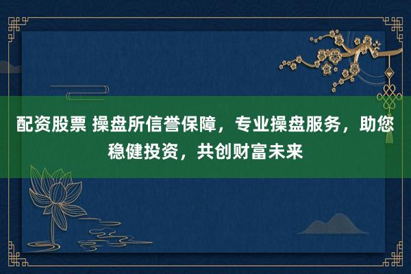 配资股票 操盘所信誉保障，专业操盘服务，助您稳健投资，共创财富未来