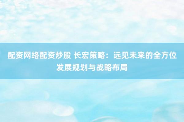 配资网络配资炒股 长宏策略：远见未来的全方位发展规划与战略布局