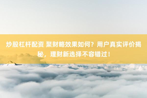 炒股杠杆配资 聚财略效果如何？用户真实评价揭秘，理财新选择不容错过！