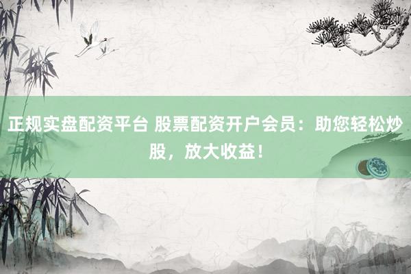 正规实盘配资平台 股票配资开户会员：助您轻松炒股，放大收益！