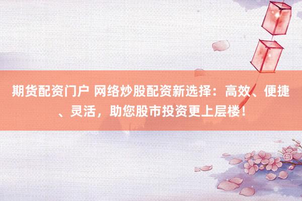 期货配资门户 网络炒股配资新选择：高效、便捷、灵活，助您股市投资更上层楼！