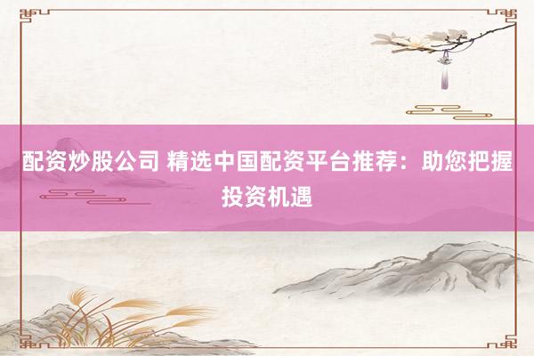 配资炒股公司 精选中国配资平台推荐：助您把握投资机遇