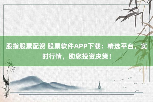 股指股票配资 股票软件APP下载：精选平台，实时行情，助您投资决策！