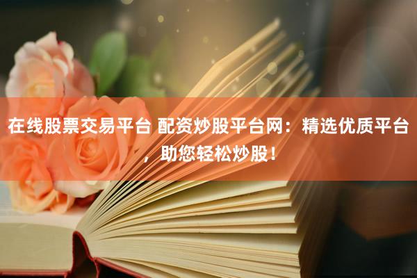 在线股票交易平台 配资炒股平台网：精选优质平台，助您轻松炒股！