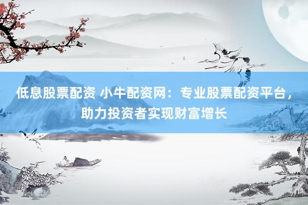 低息股票配资 小牛配资网：专业股票配资平台，助力投资者实现财富增长