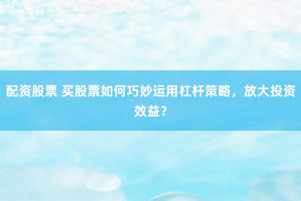 配资股票 买股票如何巧妙运用杠杆策略，放大投资效益？