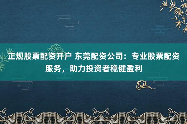 正规股票配资开户 东莞配资公司：专业股票配资服务，助力投资者稳健盈利