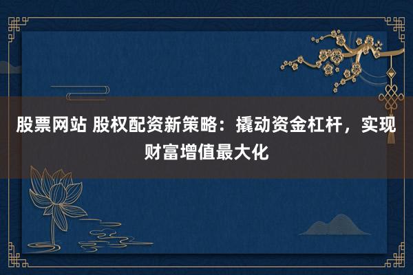 股票网站 股权配资新策略：撬动资金杠杆，实现财富增值最大化