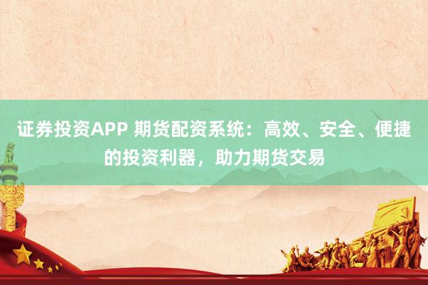 证券投资APP 期货配资系统：高效、安全、便捷的投资利器，助力期货交易