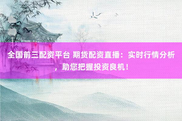 全国前三配资平台 期货配资直播：实时行情分析，助您把握投资良机！