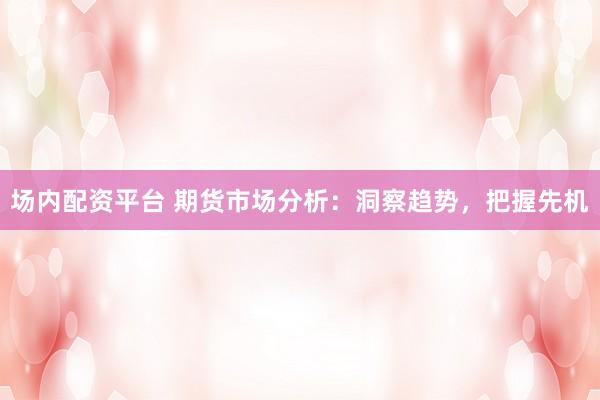 场内配资平台 期货市场分析：洞察趋势，把握先机