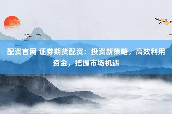 配资官网 证劵期货配资：投资新策略，高效利用资金，把握市场机遇