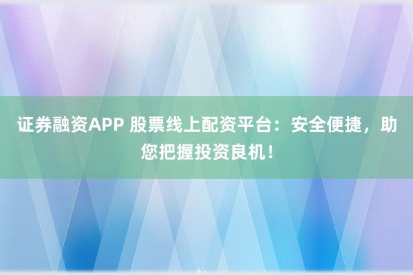 证券融资APP 股票线上配资平台：安全便捷，助您把握投资良机！