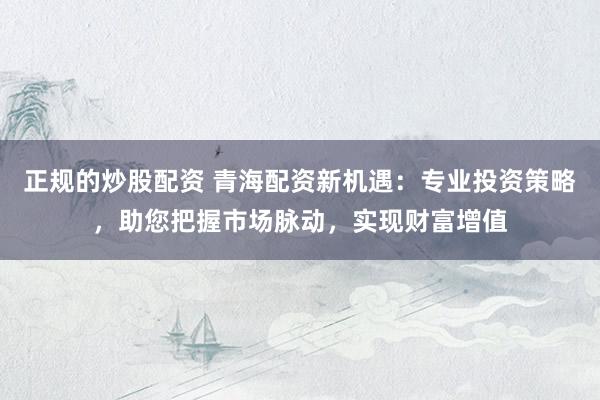正规的炒股配资 青海配资新机遇：专业投资策略，助您把握市场脉动，实现财富增值