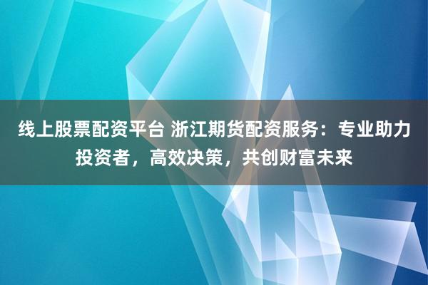 线上股票配资平台 浙江期货配资服务：专业助力投资者，高效决策，共创财富未来