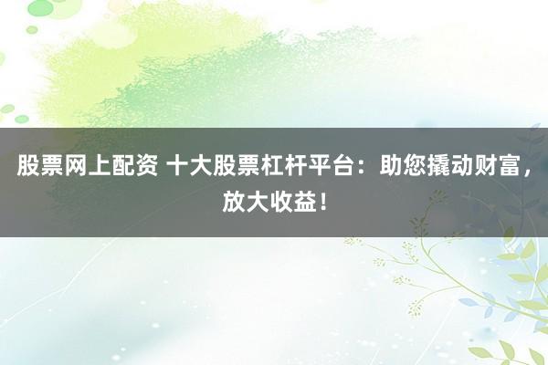 股票网上配资 十大股票杠杆平台：助您撬动财富，放大收益！