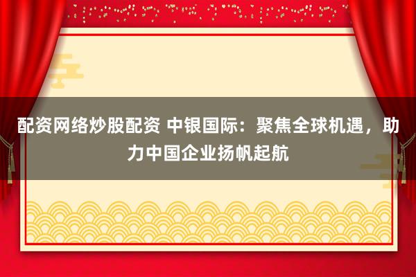 配资网络炒股配资 中银国际：聚焦全球机遇，助力中国企业扬帆起航