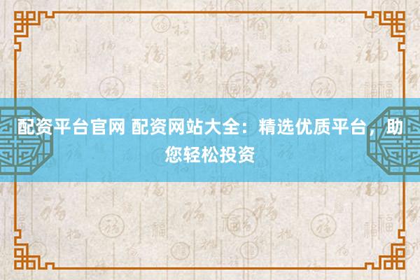 配资平台官网 配资网站大全：精选优质平台，助您轻松投资