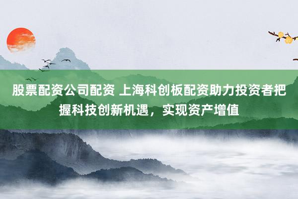 股票配资公司配资 上海科创板配资助力投资者把握科技创新机遇，实现资产增值