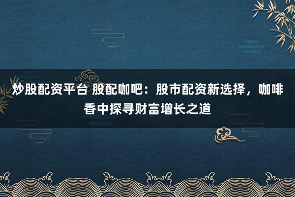 炒股配资平台 股配咖吧：股市配资新选择，咖啡香中探寻财富增长之道