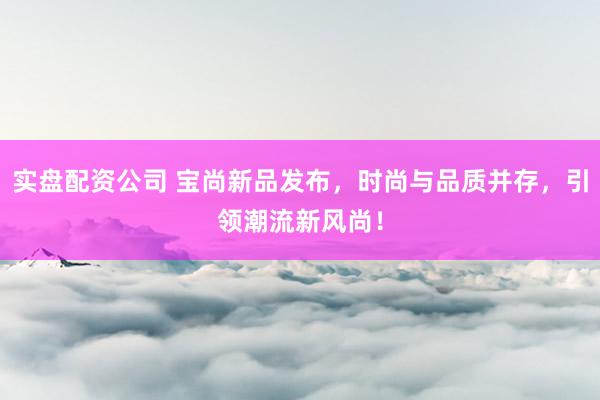 实盘配资公司 宝尚新品发布，时尚与品质并存，引领潮流新风尚！