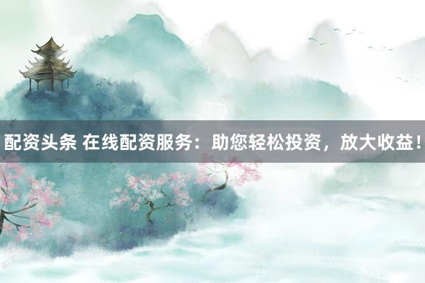 配资头条 在线配资服务：助您轻松投资，放大收益！