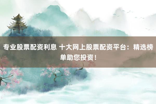 专业股票配资利息 十大网上股票配资平台：精选榜单助您投资！