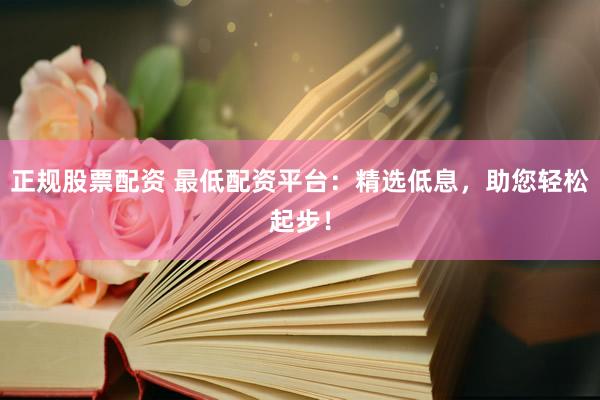 正规股票配资 最低配资平台：精选低息，助您轻松起步！