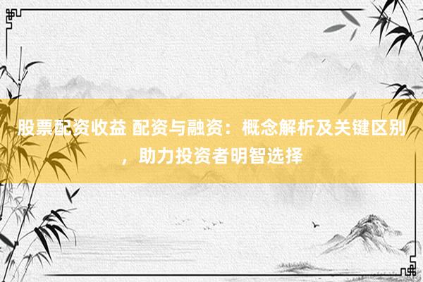 股票配资收益 配资与融资：概念解析及关键区别，助力投资者明智选择