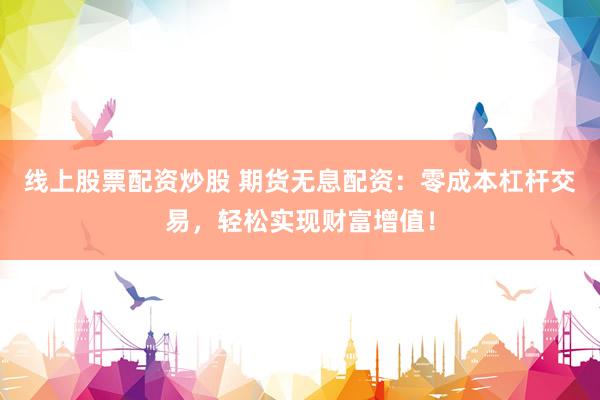 线上股票配资炒股 期货无息配资：零成本杠杆交易，轻松实现财富增值！