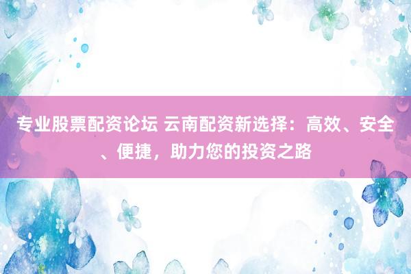专业股票配资论坛 云南配资新选择：高效、安全、便捷，助力您的投资之路