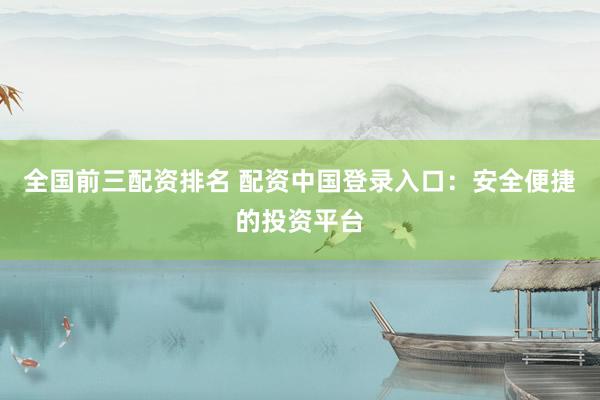 全国前三配资排名 配资中国登录入口：安全便捷的投资平台