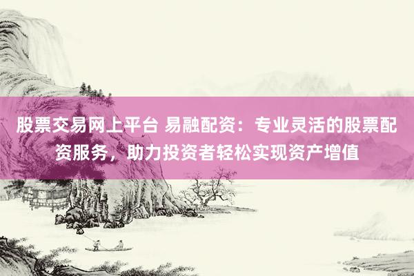 股票交易网上平台 易融配资：专业灵活的股票配资服务，助力投资者轻松实现资产增值