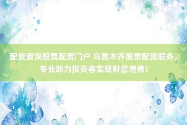 配资资深股票配资门户 乌鲁木齐股票配资服务，专业助力投资者实现财富增值！