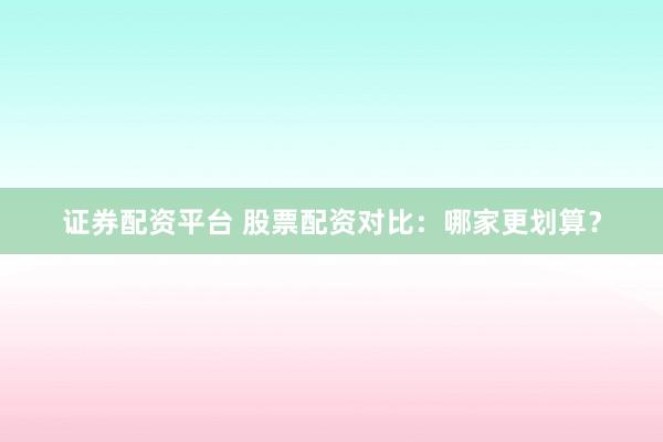 证券配资平台 股票配资对比：哪家更划算？