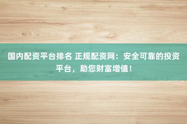 国内配资平台排名 正规配资网：安全可靠的投资平台，助您财富增值！