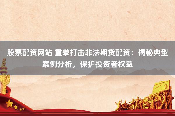 股票配资网站 重拳打击非法期货配资：揭秘典型案例分析，保护投资者权益