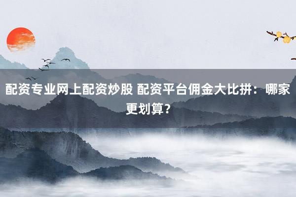 配资专业网上配资炒股 配资平台佣金大比拼：哪家更划算？