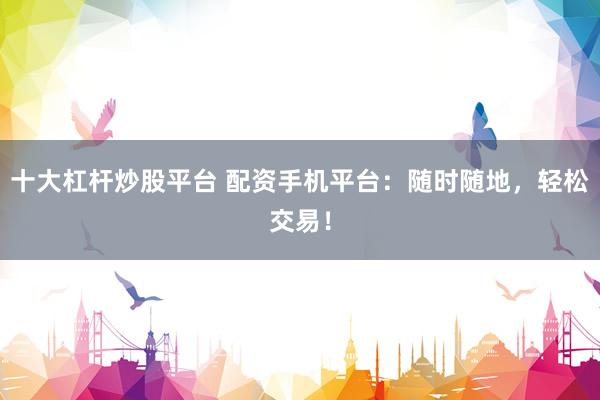 十大杠杆炒股平台 配资手机平台：随时随地，轻松交易！