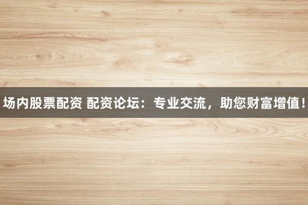 场内股票配资 配资论坛：专业交流，助您财富增值！