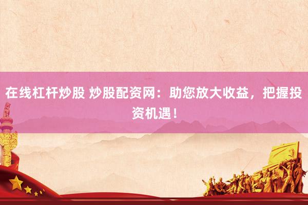 在线杠杆炒股 炒股配资网：助您放大收益，把握投资机遇！