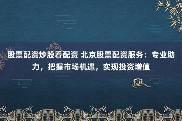 股票配资炒股看配资 北京股票配资服务：专业助力，把握市场机遇，实现投资增值