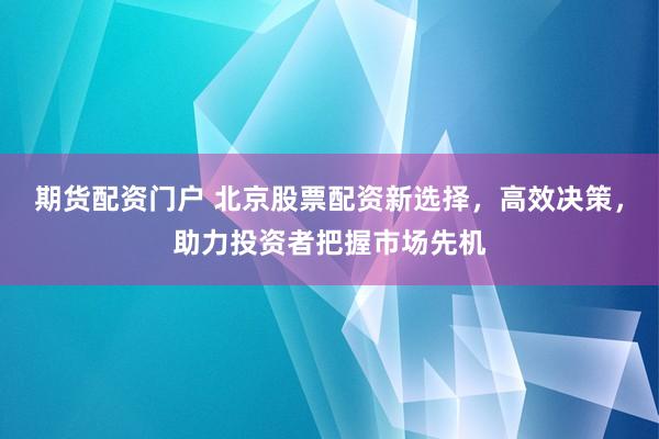 期货配资门户 北京股票配资新选择，高效决策，助力投资者把握市场先机