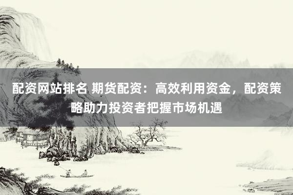 配资网站排名 期货配资：高效利用资金，配资策略助力投资者把握市场机遇
