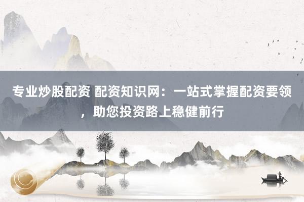 专业炒股配资 配资知识网：一站式掌握配资要领，助您投资路上稳健前行
