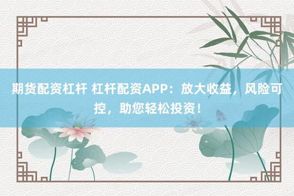 期货配资杠杆 杠杆配资APP：放大收益，风险可控，助您轻松投资！