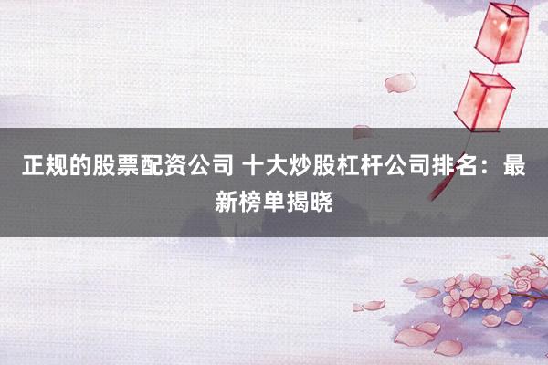 正规的股票配资公司 十大炒股杠杆公司排名：最新榜单揭晓