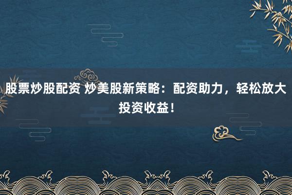 股票炒股配资 炒美股新策略：配资助力，轻松放大投资收益！