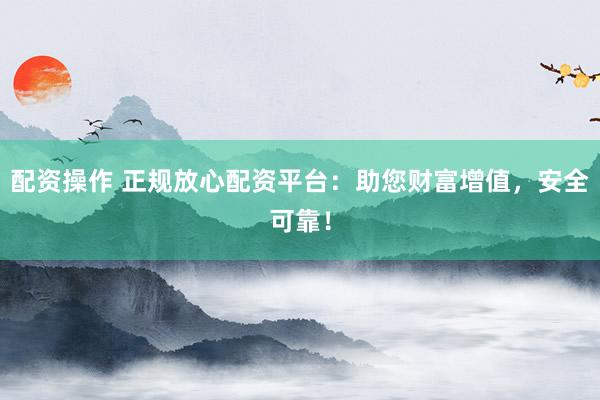 配资操作 正规放心配资平台：助您财富增值，安全可靠！