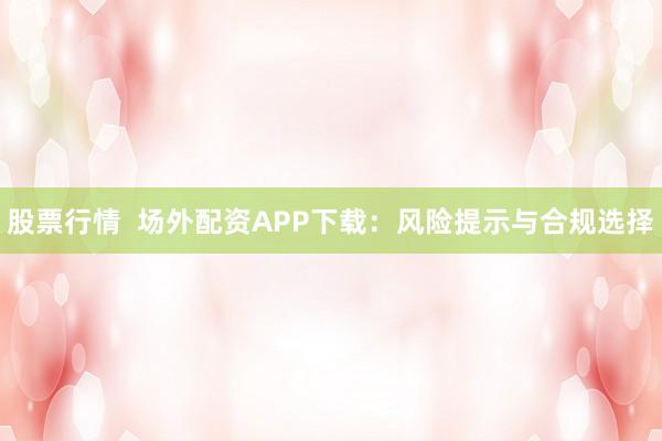 股票行情  场外配资APP下载：风险提示与合规选择